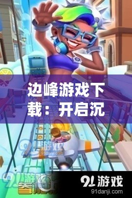 邊峰游戲下載：開啟沉浸式游戲之旅，挑戰(zhàn)極限樂趣