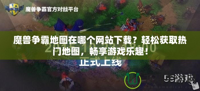 魔獸爭霸地圖在哪個網(wǎng)站下載？輕松獲取熱門地圖，暢享游戲樂趣！
