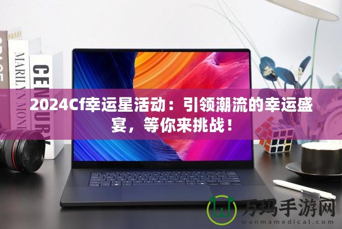 2024Cf幸運(yùn)星活動(dòng)：引領(lǐng)潮流的幸運(yùn)盛宴，等你來(lái)挑戰(zhàn)！
