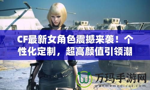 CF最新女角色震撼來襲！個性化定制，超高顏值引領潮流