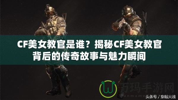 CF美女教官是誰？揭秘CF美女教官背后的傳奇故事與魅力瞬間