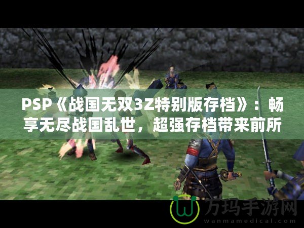 PSP《戰(zhàn)國(guó)無雙3Z特別版存檔》：暢享無盡戰(zhàn)國(guó)亂世，超強(qiáng)存檔帶來前所未有的游戲體驗(yàn)！