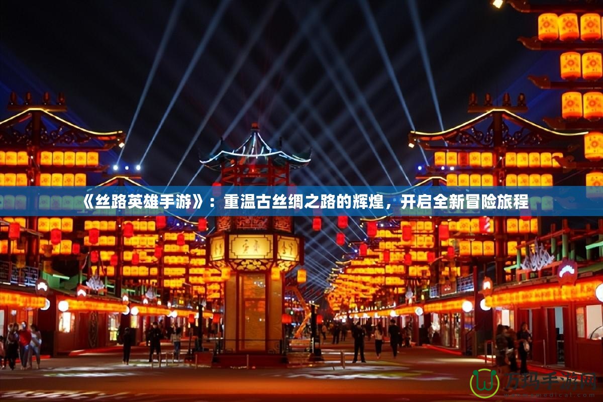 《絲路英雄手游》：重溫古絲綢之路的輝煌，開啟全新冒險旅程