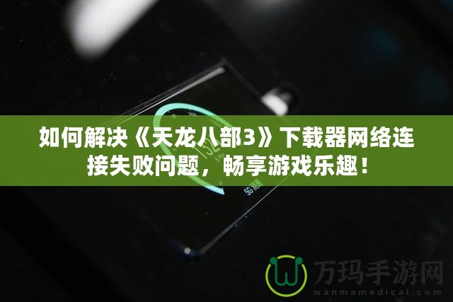 如何解決《天龍八部3》下載器網(wǎng)絡(luò)連接失敗問題，暢享游戲樂趣！