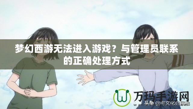 夢(mèng)幻西游無(wú)法進(jìn)入游戲？與管理員聯(lián)系的正確處理方式