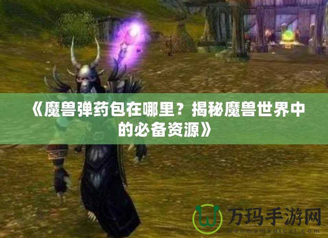 《魔獸彈藥包在哪里？揭秘魔獸世界中的必備資源》