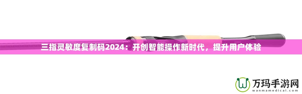 三指靈敏度復制碼2024：開創(chuàng)智能操作新時代，提升用戶體驗