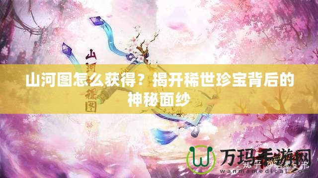 山河圖怎么獲得？揭開(kāi)稀世珍寶背后的神秘面紗