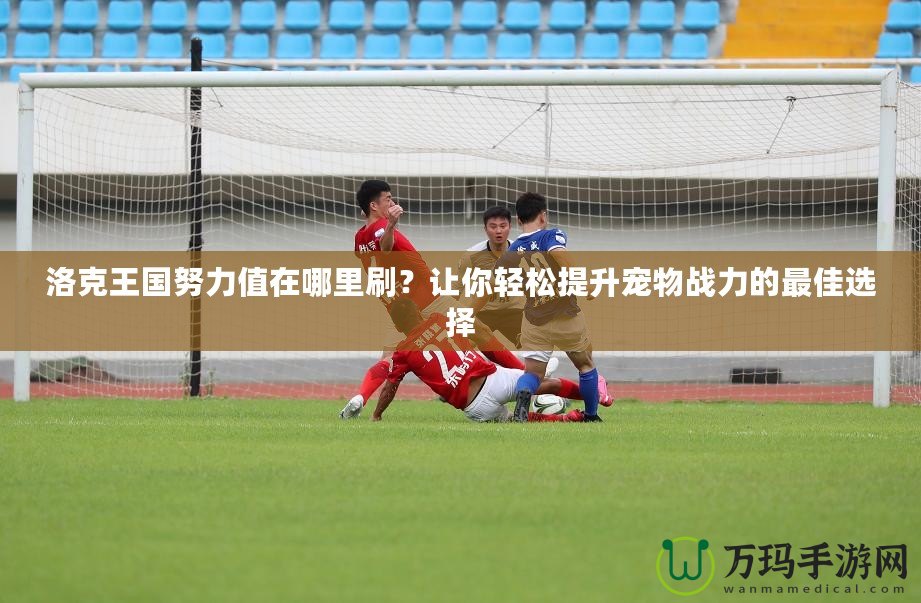 洛克王國(guó)努力值在哪里刷？讓你輕松提升寵物戰(zhàn)力的最佳選擇