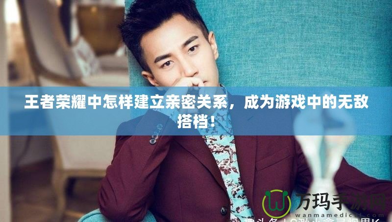 王者榮耀中怎樣建立親密關(guān)系，成為游戲中的無敵搭檔！