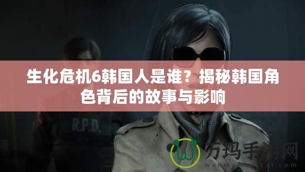 生化危機(jī)6韓國(guó)人是誰？揭秘韓國(guó)角色背后的故事與影響