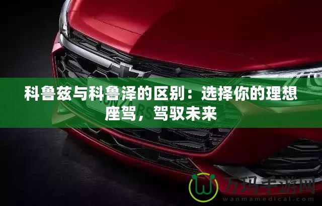 科魯茲與科魯澤的區(qū)別：選擇你的理想座駕，駕馭未來
