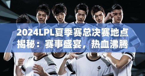2024LPL夏季賽總決賽地點(diǎn)揭秘：賽事盛宴，熱血沸騰