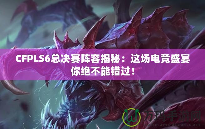 CFPLS6總決賽陣容揭秘：這場電競盛宴你絕不能錯過！