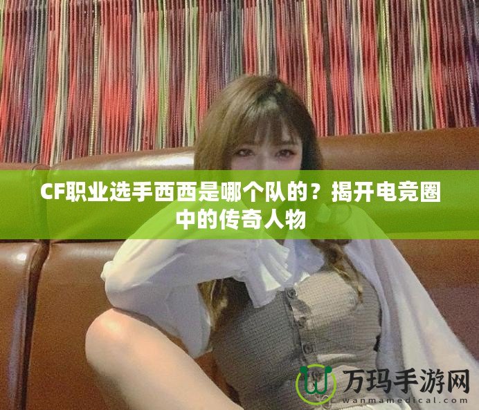 CF職業(yè)選手西西是哪個隊的？揭開電競圈中的傳奇人物