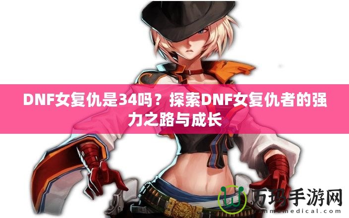 DNF女復(fù)仇是34嗎？探索DNF女復(fù)仇者的強(qiáng)力之路與成長