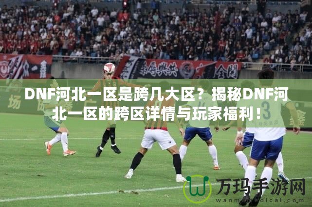 DNF河北一區(qū)是跨幾大區(qū)？揭秘DNF河北一區(qū)的跨區(qū)詳情與玩家福利！