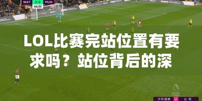 LOL比賽完站位置有要求嗎？站位背后的深層次戰(zhàn)術解析