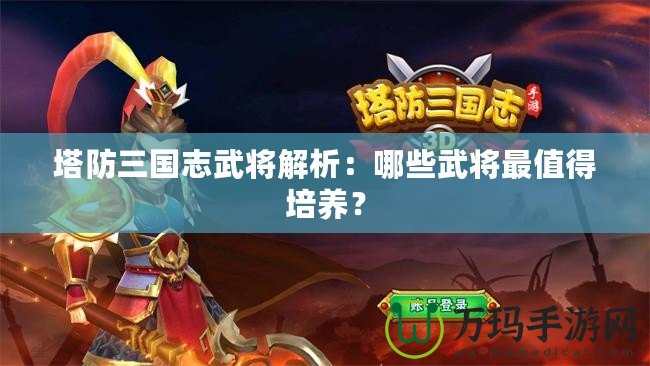 塔防三國(guó)志武將解析：哪些武將最值得培養(yǎng)？