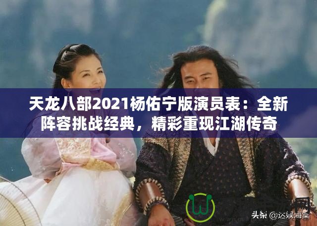 天龍八部2021楊佑寧版演員表：全新陣容挑戰(zhàn)經(jīng)典，精彩重現(xiàn)江湖傳奇