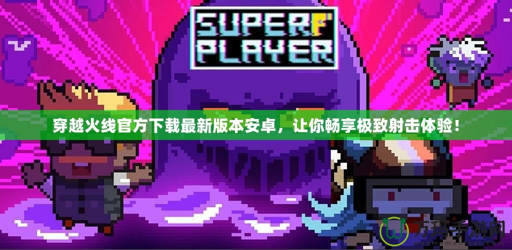 穿越火線官方下載最新版本安卓，讓你暢享極致射擊體驗(yàn)！