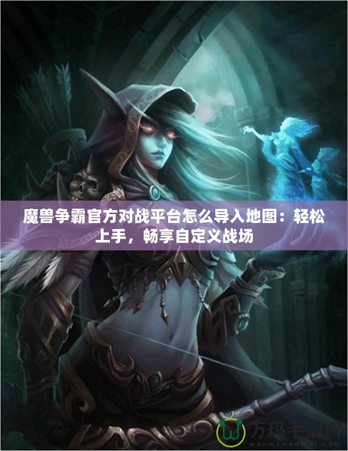 魔獸爭霸官方對戰(zhàn)平臺怎么導入地圖：輕松上手，暢享自定義戰(zhàn)場