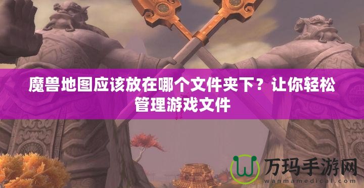 魔獸地圖應(yīng)該放在哪個文件夾下？讓你輕松管理游戲文件