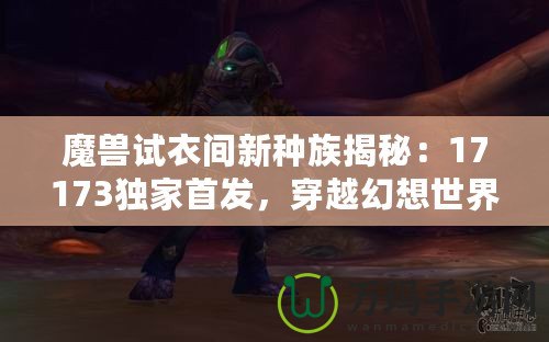魔獸試衣間新種族揭秘：17173獨家首發(fā)，穿越幻想世界的奇幻體驗