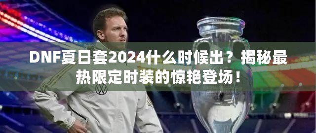 DNF夏日套2024什么時候出？揭秘最熱限定時裝的驚艷登場！