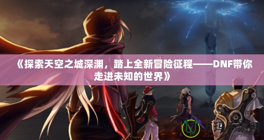 《探索天空之城深淵，踏上全新冒險(xiǎn)征程——DNF帶你走進(jìn)未知的世界》