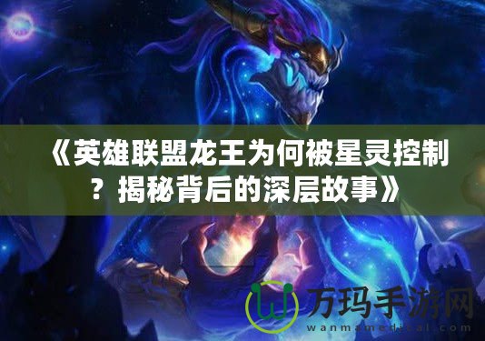 《英雄聯(lián)盟龍王為何被星靈控制？揭秘背后的深層故事》