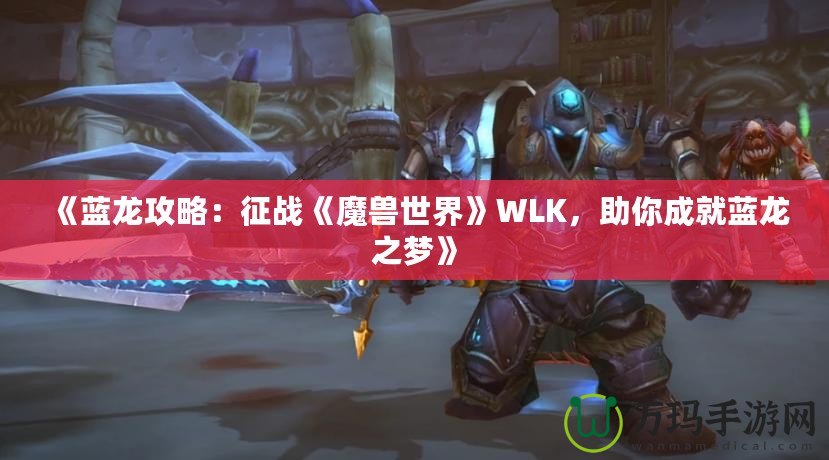 《藍(lán)龍攻略：征戰(zhàn)《魔獸世界》WLK，助你成就藍(lán)龍之夢(mèng)》