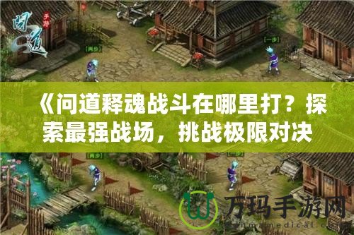 《問(wèn)道釋魂戰(zhàn)斗在哪里打？探索最強(qiáng)戰(zhàn)場(chǎng)，挑戰(zhàn)極限對(duì)決》