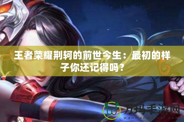 王者榮耀荊軻的前世今生：最初的樣子你還記得嗎？