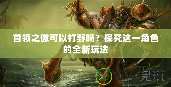 首領(lǐng)之傲可以打野嗎？探究這一角色的全新玩法