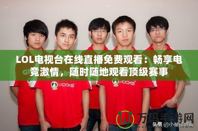 LOL電視臺在線直播免費觀看：暢享電競激情，隨時隨地觀看頂級賽事
