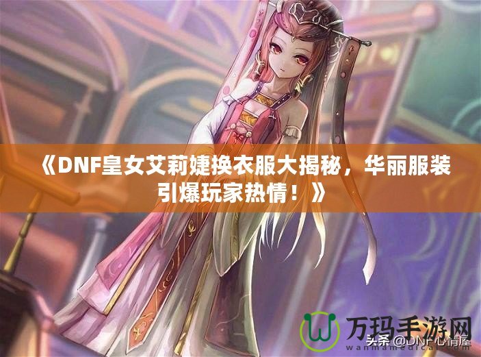 《DNF皇女艾莉婕換衣服大揭秘，華麗服裝引爆玩家熱情！》