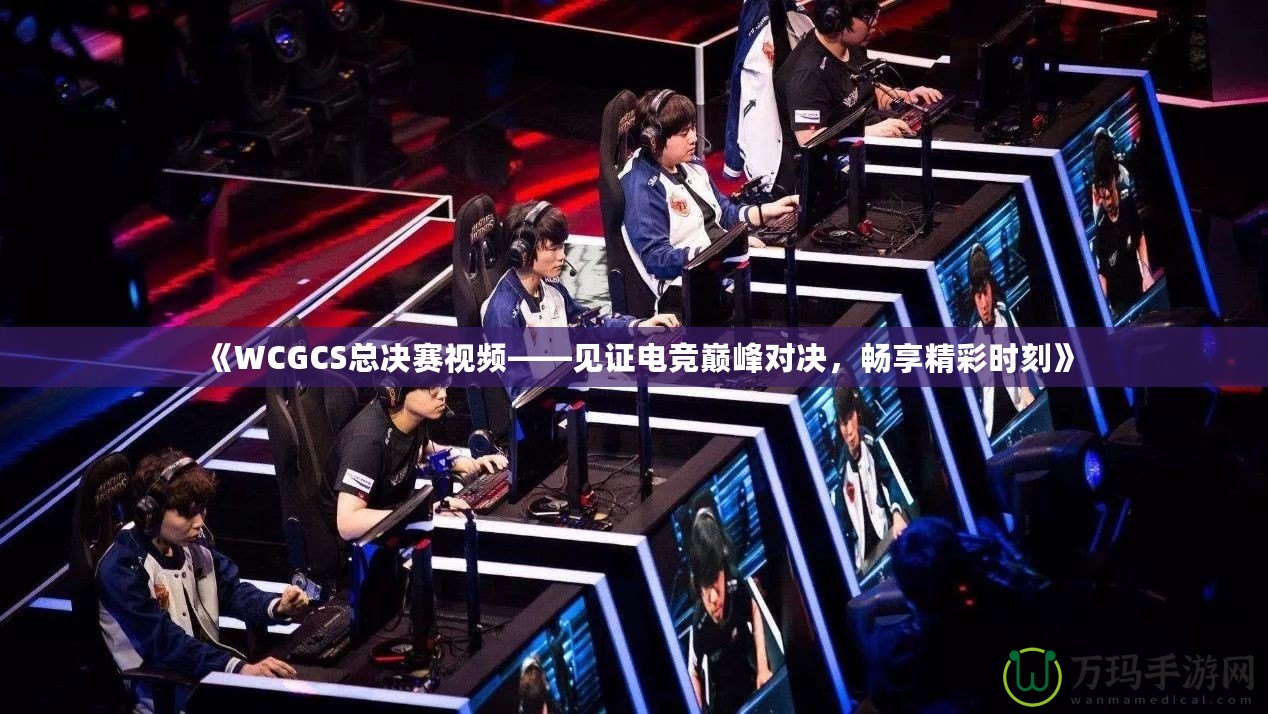 《WCGCS總決賽視頻——見(jiàn)證電競(jìng)巔峰對(duì)決，暢享精彩時(shí)刻》