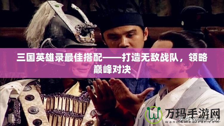 三國英雄錄最佳搭配——打造無敵戰(zhàn)隊，領(lǐng)略巔峰對決