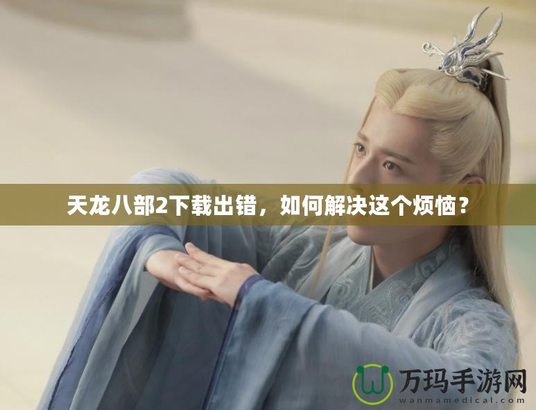 天龍八部2下載出錯(cuò)，如何解決這個(gè)煩惱？