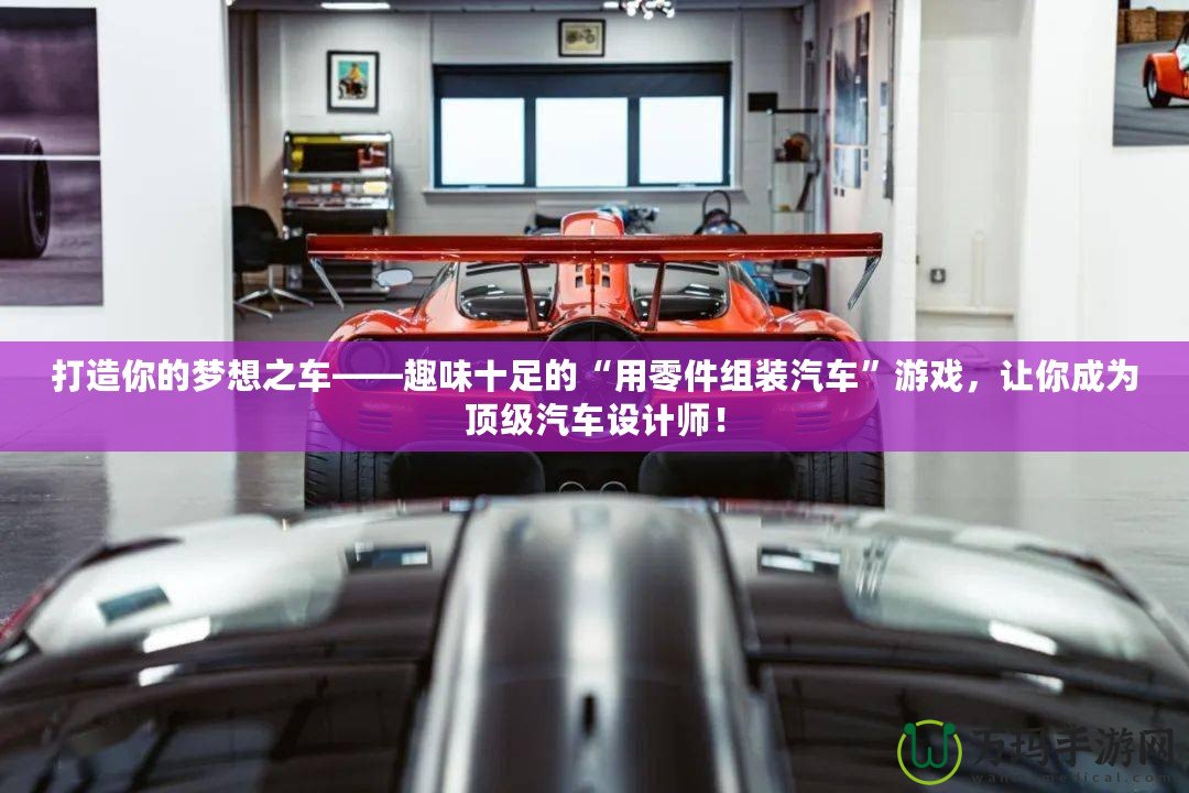 打造你的夢(mèng)想之車——趣味十足的“用零件組裝汽車”游戲，讓你成為頂級(jí)汽車設(shè)計(jì)師！