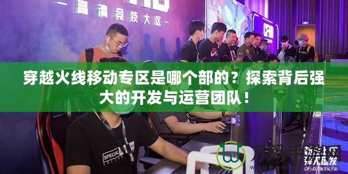 穿越火線移動(dòng)專區(qū)是哪個(gè)部的？探索背后強(qiáng)大的開發(fā)與運(yùn)營(yíng)團(tuán)隊(duì)！