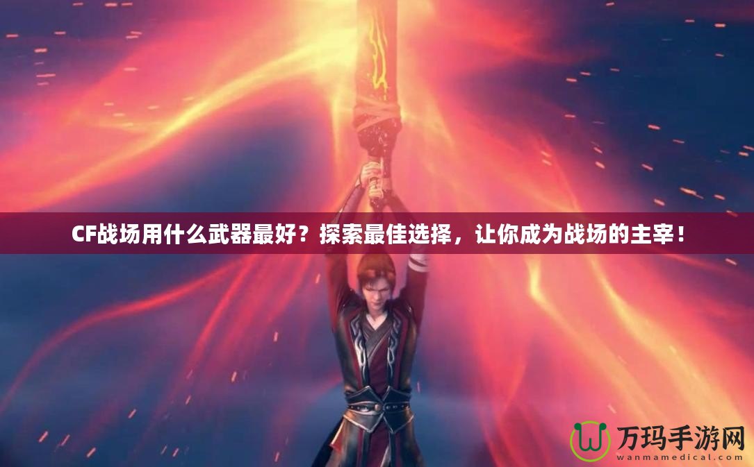 CF戰(zhàn)場用什么武器最好？探索最佳選擇，讓你成為戰(zhàn)場的主宰！