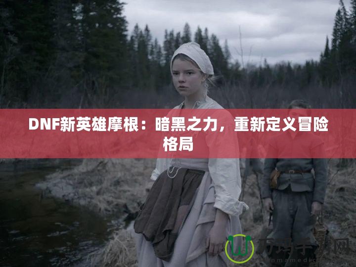 DNF新英雄摩根：暗黑之力，重新定義冒險格局