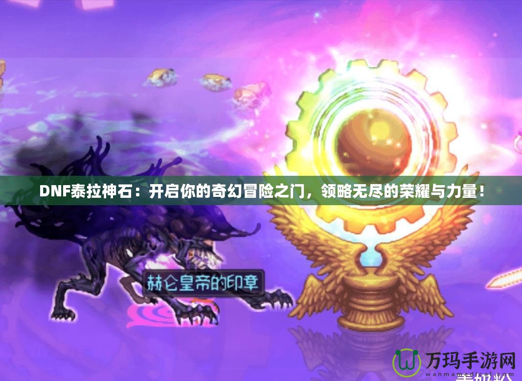 DNF泰拉神石：開啟你的奇幻冒險(xiǎn)之門，領(lǐng)略無盡的榮耀與力量！