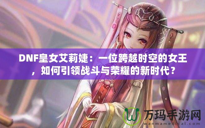 DNF皇女艾莉婕：一位跨越時空的女王，如何引領(lǐng)戰(zhàn)斗與榮耀的新時代？