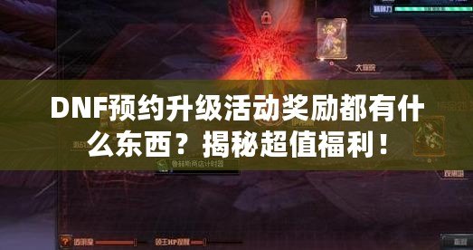 DNF預約升級活動獎勵都有什么東西？揭秘超值福利！