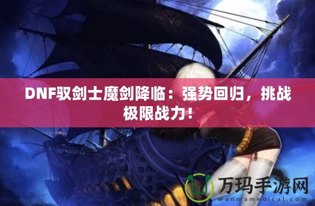DNF馭劍士魔劍降臨：強勢回歸，挑戰(zhàn)極限戰(zhàn)力！