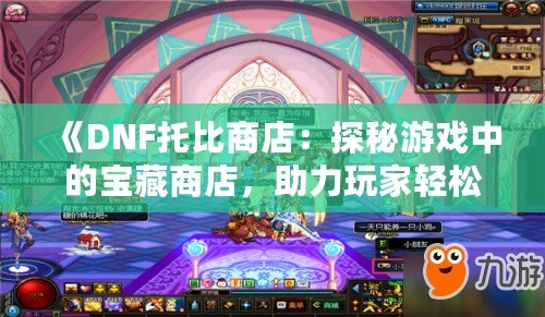 《DNF托比商店：探秘游戲中的寶藏商店，助力玩家輕松升級(jí)！》
