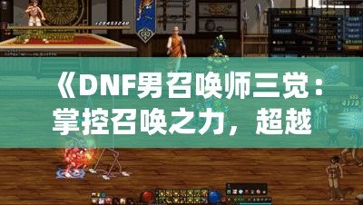 《DNF男召喚師三覺：掌控召喚之力，超越極限的震撼體驗》